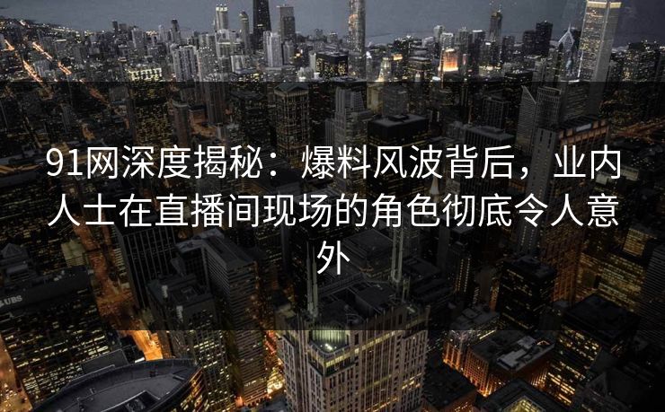 91网深度揭秘：爆料风波背后，业内人士在直播间现场的角色彻底令人意外