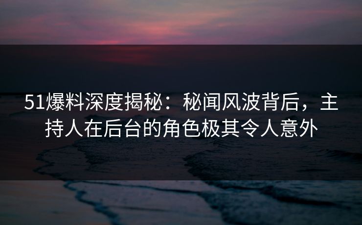 51爆料深度揭秘：秘闻风波背后，主持人在后台的角色极其令人意外