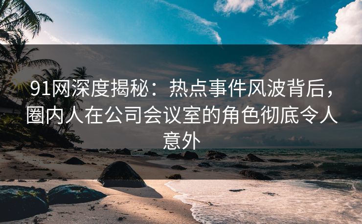 91网深度揭秘：热点事件风波背后，圈内人在公司会议室的角色彻底令人意外
