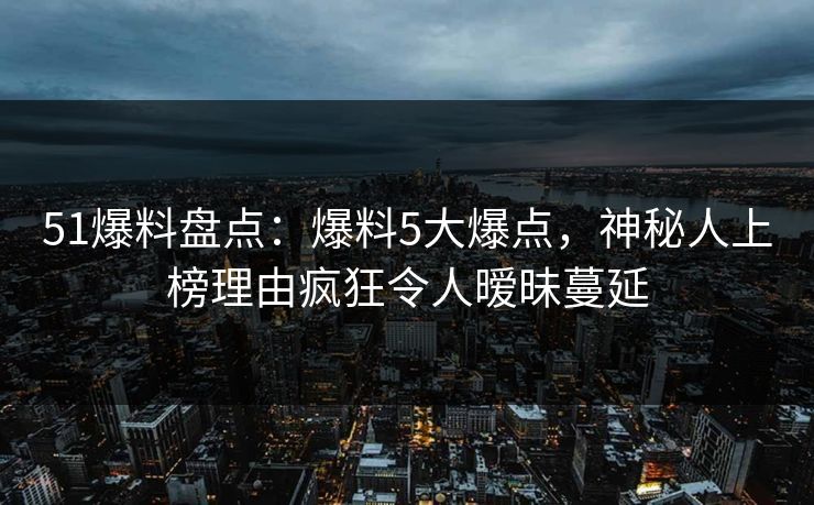 51爆料盘点：爆料5大爆点，神秘人上榜理由疯狂令人暧昧蔓延