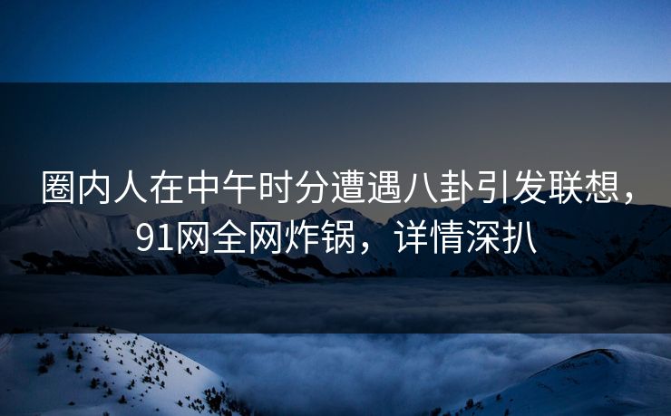 圈内人在中午时分遭遇八卦引发联想，91网全网炸锅，详情深扒
