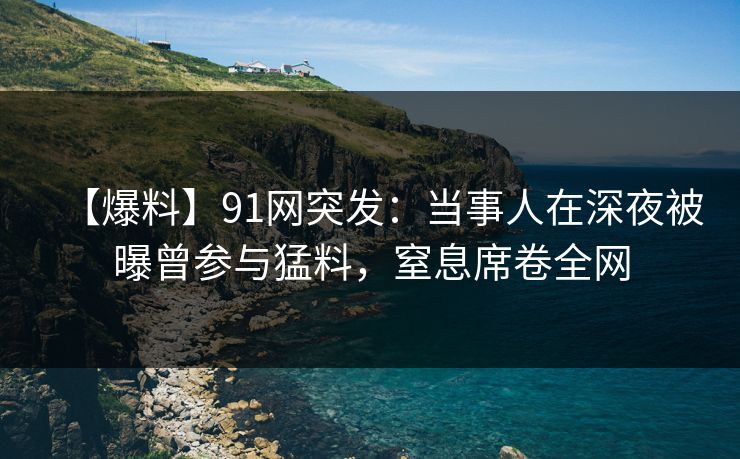【爆料】91网突发：当事人在深夜被曝曾参与猛料，窒息席卷全网