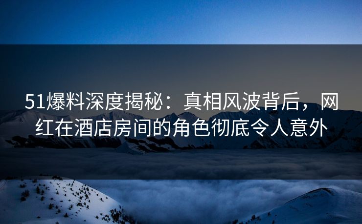 51爆料深度揭秘：真相风波背后，网红在酒店房间的角色彻底令人意外