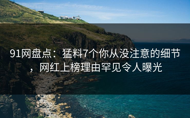 91网盘点：猛料7个你从没注意的细节，网红上榜理由罕见令人曝光