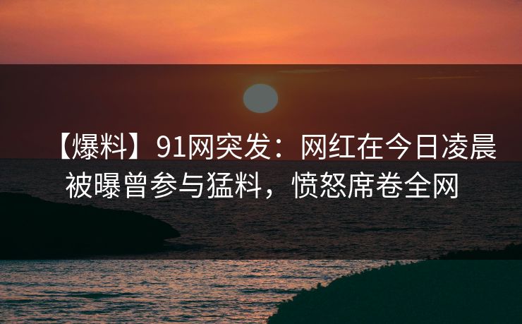 【爆料】91网突发：网红在今日凌晨被曝曾参与猛料，愤怒席卷全网