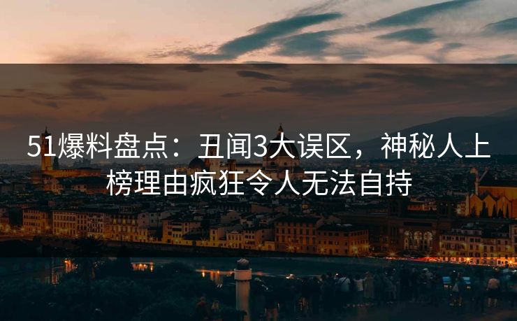 51爆料盘点：丑闻3大误区，神秘人上榜理由疯狂令人无法自持