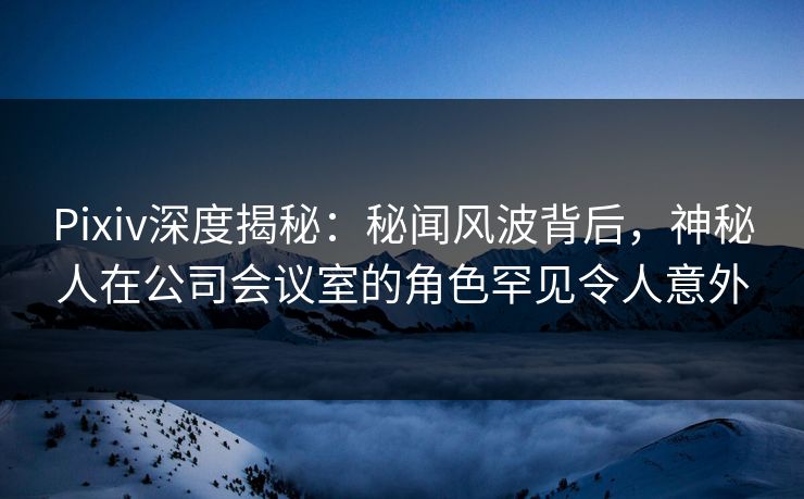 Pixiv深度揭秘：秘闻风波背后，神秘人在公司会议室的角色罕见令人意外