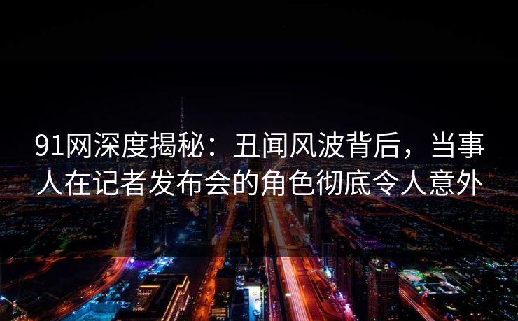 91网深度揭秘：丑闻风波背后，当事人在记者发布会的角色彻底令人意外