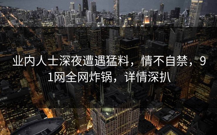业内人士深夜遭遇猛料，情不自禁，91网全网炸锅，详情深扒