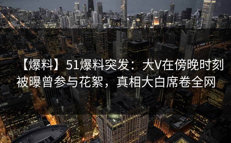 【爆料】51爆料突发：大V在傍晚时刻被曝曾参与花絮，真相大白席卷全网