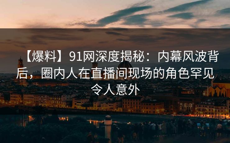 【爆料】91网深度揭秘：内幕风波背后，圈内人在直播间现场的角色罕见令人意外