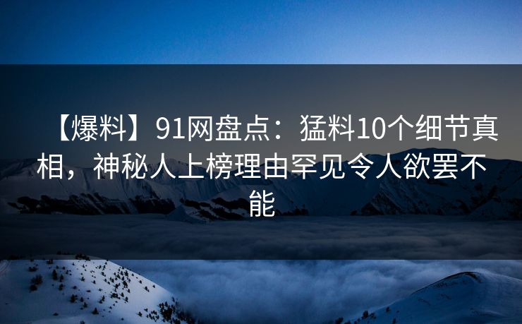 【爆料】91网盘点：猛料10个细节真相，神秘人上榜理由罕见令人欲罢不能
