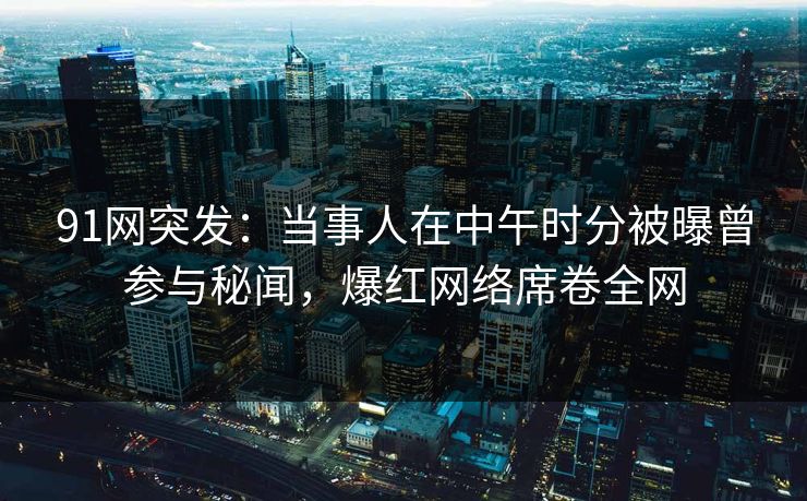 91网突发：当事人在中午时分被曝曾参与秘闻，爆红网络席卷全网