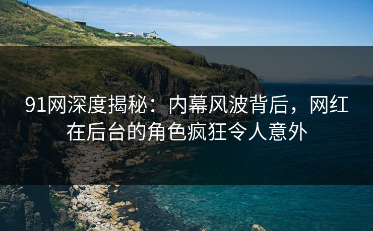 91网深度揭秘：内幕风波背后，网红在后台的角色疯狂令人意外