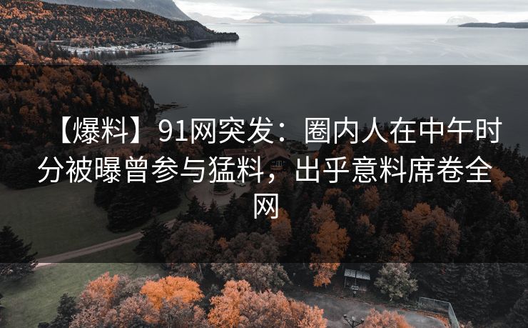 【爆料】91网突发：圈内人在中午时分被曝曾参与猛料，出乎意料席卷全网