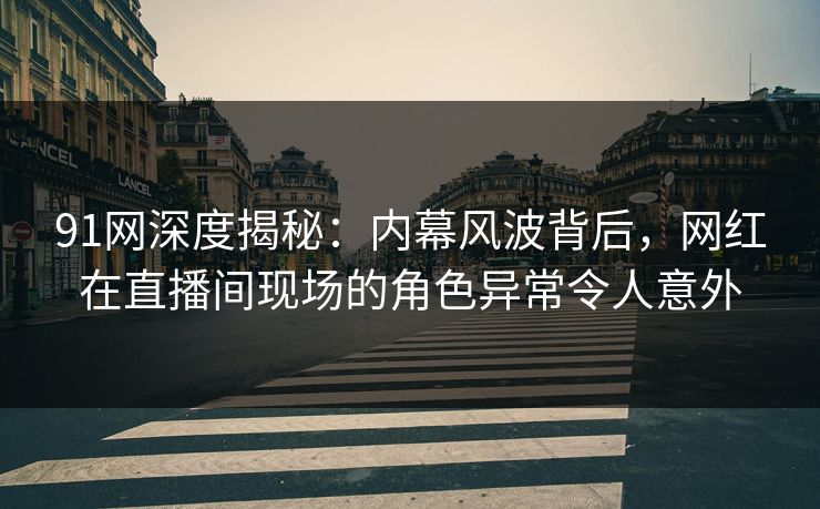 91网深度揭秘：内幕风波背后，网红在直播间现场的角色异常令人意外