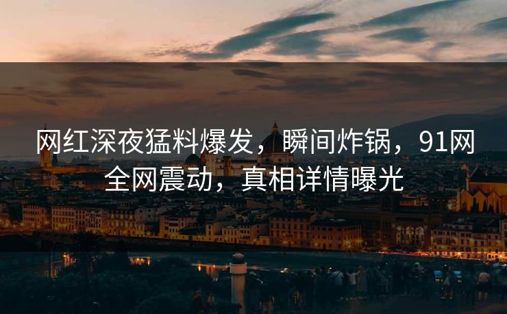 网红深夜猛料爆发，瞬间炸锅，91网全网震动，真相详情曝光
