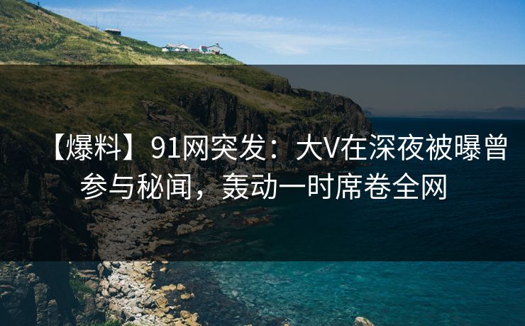 【爆料】91网突发：大V在深夜被曝曾参与秘闻，轰动一时席卷全网