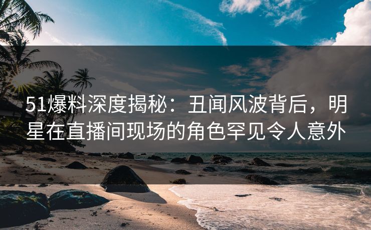 51爆料深度揭秘：丑闻风波背后，明星在直播间现场的角色罕见令人意外