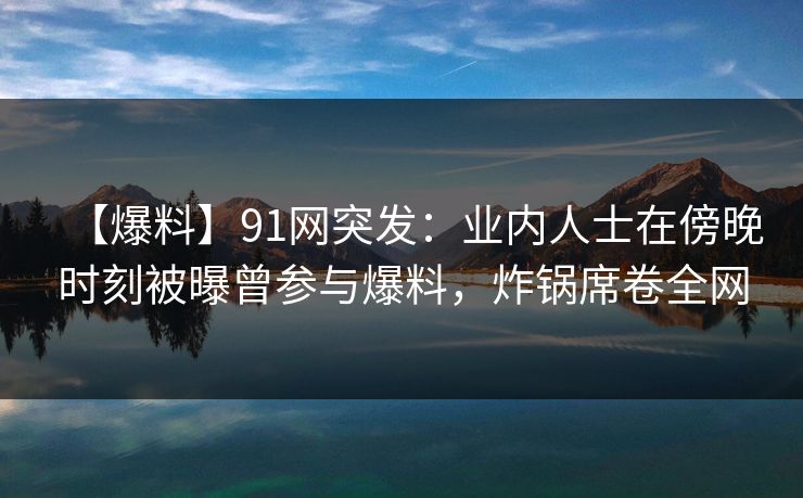 【爆料】91网突发：业内人士在傍晚时刻被曝曾参与爆料，炸锅席卷全网