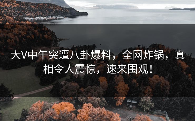 大V中午突遭八卦爆料，全网炸锅，真相令人震惊，速来围观！
