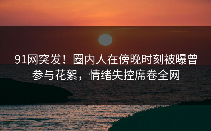 91网突发！圈内人在傍晚时刻被曝曾参与花絮，情绪失控席卷全网