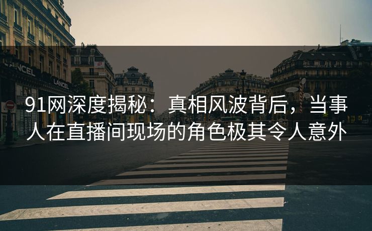 91网深度揭秘：真相风波背后，当事人在直播间现场的角色极其令人意外