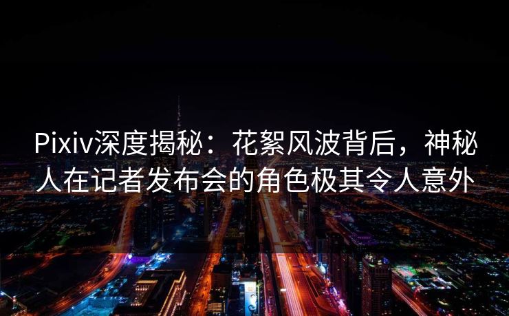 Pixiv深度揭秘：花絮风波背后，神秘人在记者发布会的角色极其令人意外