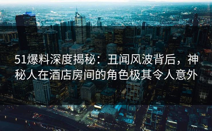 51爆料深度揭秘：丑闻风波背后，神秘人在酒店房间的角色极其令人意外