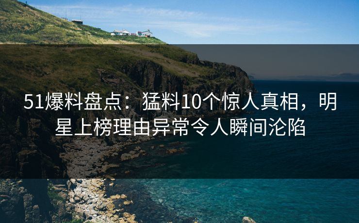 51爆料盘点：猛料10个惊人真相，明星上榜理由异常令人瞬间沦陷