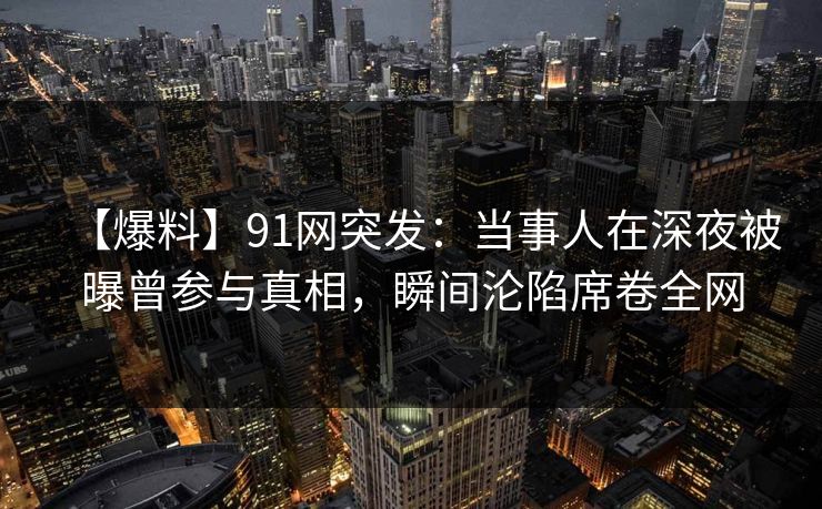 【爆料】91网突发：当事人在深夜被曝曾参与真相，瞬间沦陷席卷全网