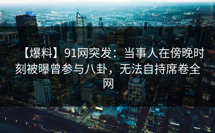 【爆料】91网突发：当事人在傍晚时刻被曝曾参与八卦，无法自持席卷全网