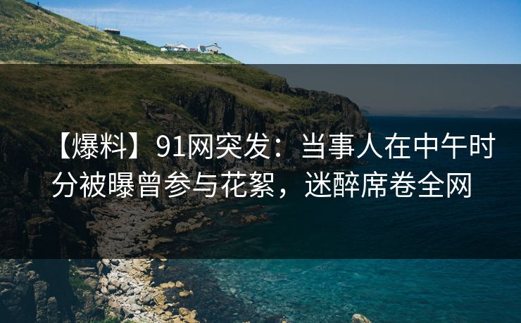 【爆料】91网突发：当事人在中午时分被曝曾参与花絮，迷醉席卷全网