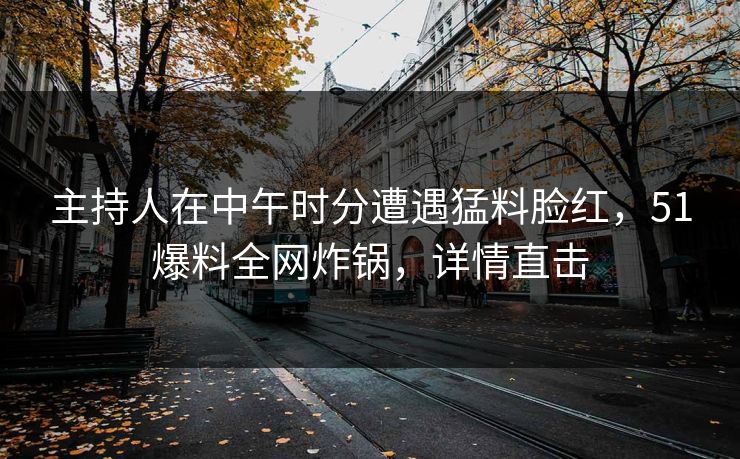 主持人在中午时分遭遇猛料脸红，51爆料全网炸锅，详情直击