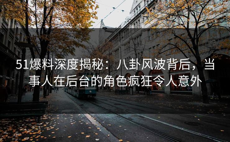 51爆料深度揭秘：八卦风波背后，当事人在后台的角色疯狂令人意外