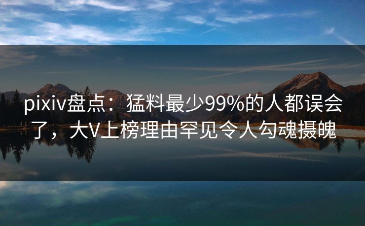 pixiv盘点：猛料最少99%的人都误会了，大V上榜理由罕见令人勾魂摄魄