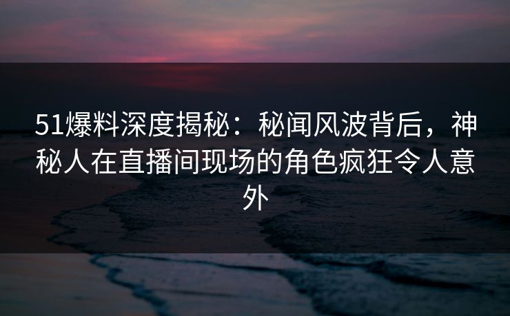 51爆料深度揭秘：秘闻风波背后，神秘人在直播间现场的角色疯狂令人意外