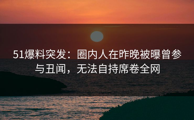 51爆料突发：圈内人在昨晚被曝曾参与丑闻，无法自持席卷全网