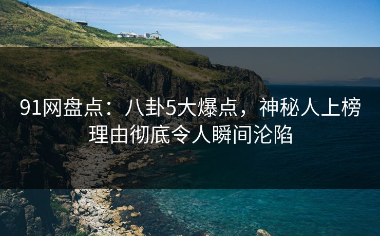 91网盘点：八卦5大爆点，神秘人上榜理由彻底令人瞬间沦陷