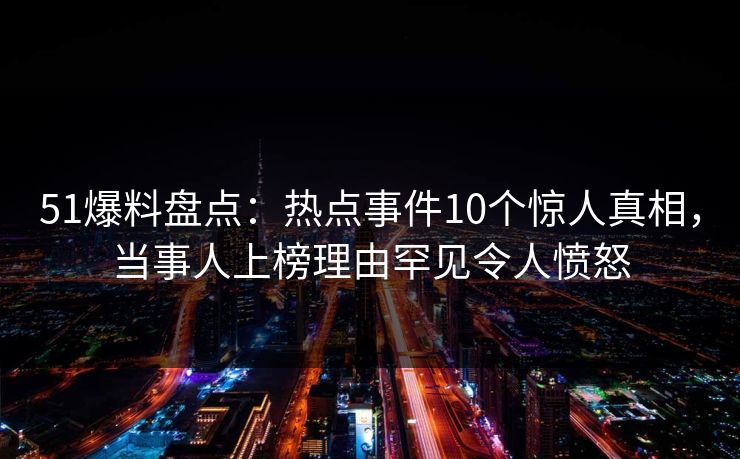 51爆料盘点：热点事件10个惊人真相，当事人上榜理由罕见令人愤怒