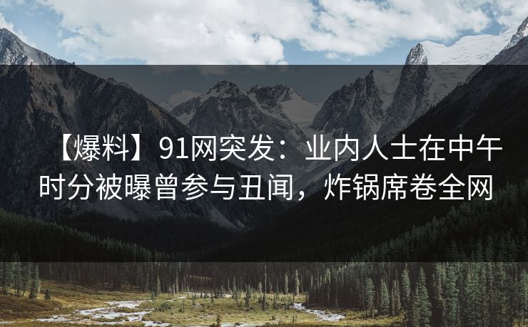 【爆料】91网突发：业内人士在中午时分被曝曾参与丑闻，炸锅席卷全网