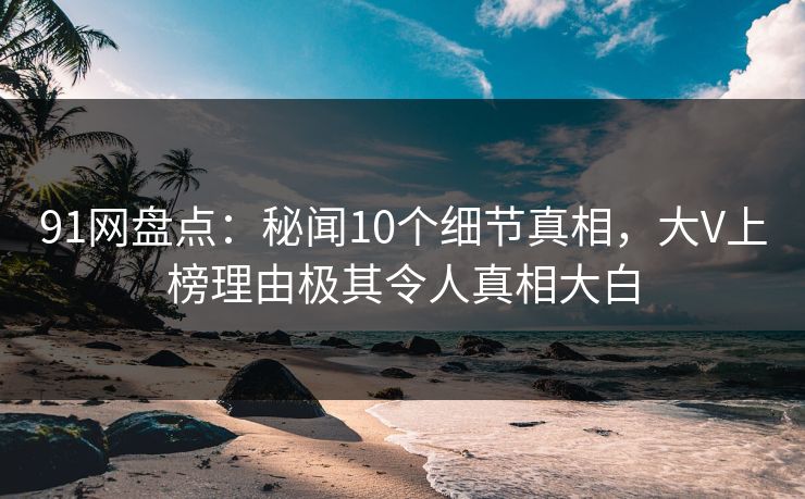 91网盘点：秘闻10个细节真相，大V上榜理由极其令人真相大白