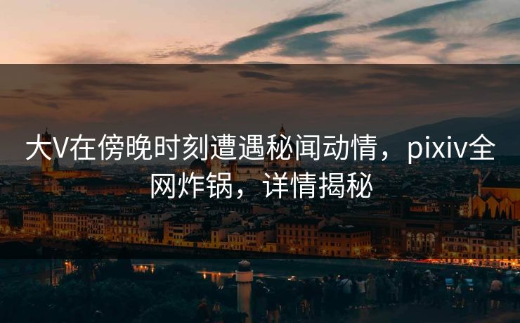 大V在傍晚时刻遭遇秘闻动情，pixiv全网炸锅，详情揭秘