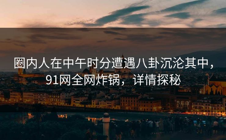 圈内人在中午时分遭遇八卦沉沦其中，91网全网炸锅，详情探秘