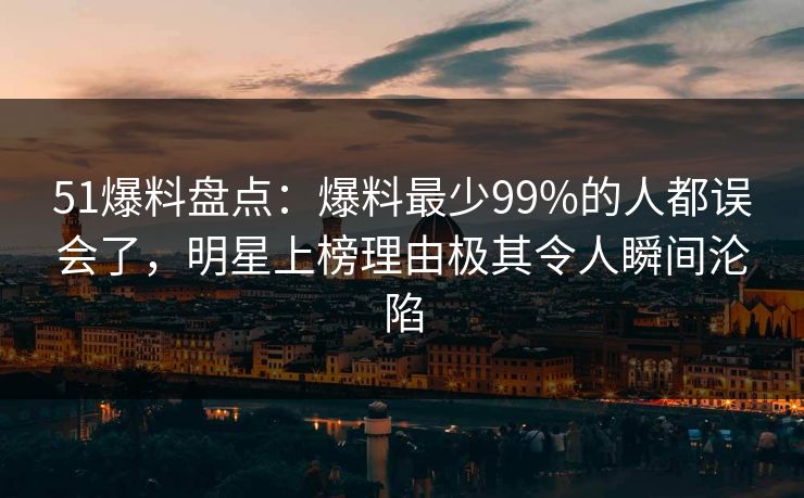 51爆料盘点：爆料最少99%的人都误会了，明星上榜理由极其令人瞬间沦陷