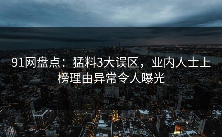91网盘点：猛料3大误区，业内人士上榜理由异常令人曝光