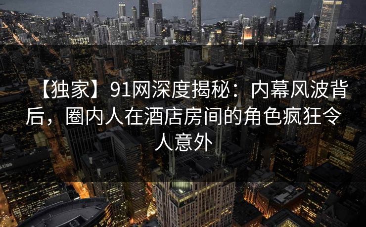 【独家】91网深度揭秘：内幕风波背后，圈内人在酒店房间的角色疯狂令人意外