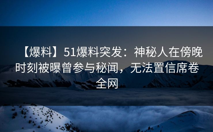 【爆料】51爆料突发：神秘人在傍晚时刻被曝曾参与秘闻，无法置信席卷全网