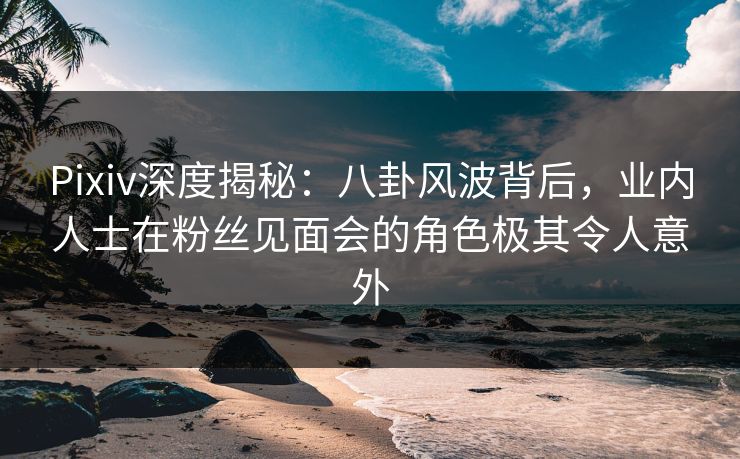 Pixiv深度揭秘：八卦风波背后，业内人士在粉丝见面会的角色极其令人意外