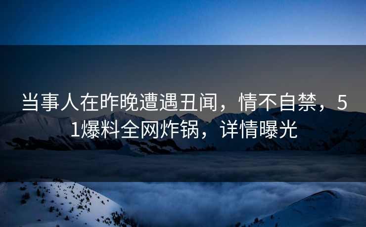 当事人在昨晚遭遇丑闻，情不自禁，51爆料全网炸锅，详情曝光